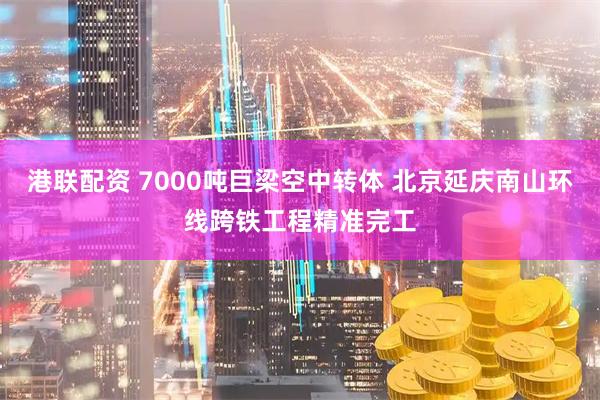 港联配资 7000吨巨梁空中转体 北京延庆南山环线跨铁工程精准完工