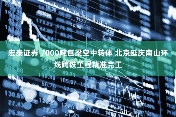 宏泰证券 7000吨巨梁空中转体 北京延庆南山环线跨铁工程精准完工