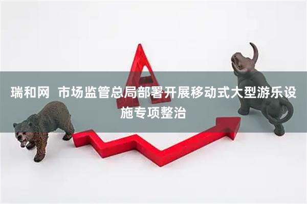 瑞和网  市场监管总局部署开展移动式大型游乐设施专项整治