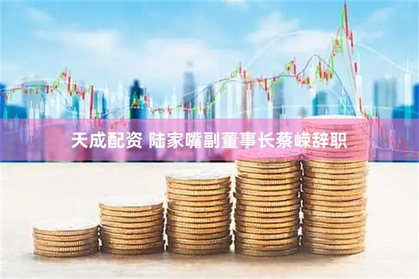 天成配资 陆家嘴副董事长蔡嵘辞职