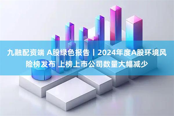 九融配资端 A股绿色报告丨2024年度A股环境风险榜发布 上榜上市公司数量大幅减少