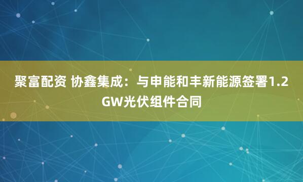 聚富配资 协鑫集成:与申能和丰新能源签署1.2GW光伏组件合同