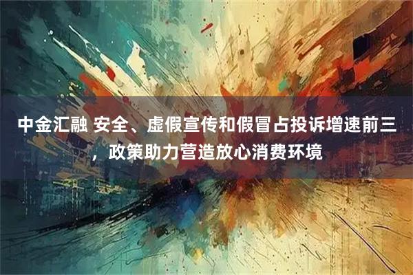 中金汇融 安全、虚假宣传和假冒占投诉增速前三,政策助力营造放心消费环境