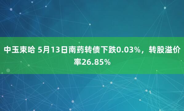 中玉束哈 5月13日南药转债下跌0.03%,转股溢价率26.85%