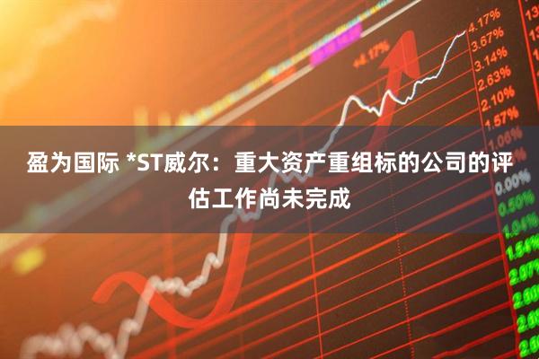 盈为国际 *ST威尔:重大资产重组标的公司的评估工作尚未完成