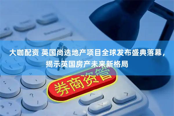 大咖配资 英国尚选地产项目全球发布盛典落幕,揭示英国房产未来新格局