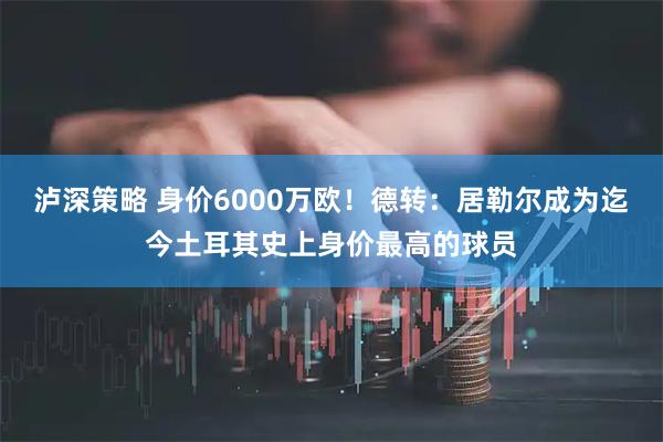 泸深策略 身价6000万欧!德转:居勒尔成为迄今土耳其史上身价最高的球员