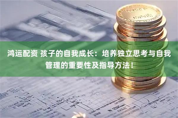 鸿运配资 孩子的自我成长:培养独立思考与自我管理的重要性及指导方法!