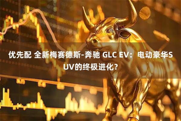 优先配 全新梅赛德斯-奔驰 GLC EV:电动豪华SUV的终极进化?