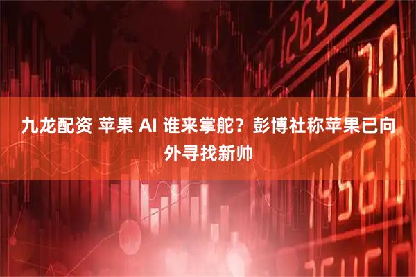 九龙配资 苹果 AI 谁来掌舵?彭博社称苹果已向外寻找新帅