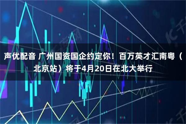 声优配音 广州国资国企约定你!百万英才汇南粤(北京站)将于4月20日在北大举行