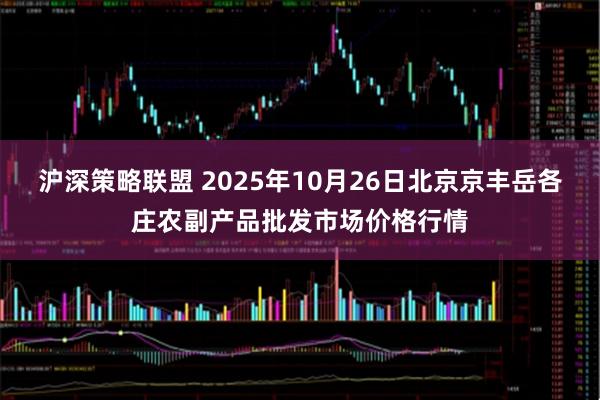 沪深策略联盟 2025年10月26日北京京丰岳各庄农副产品批发市场价格行情