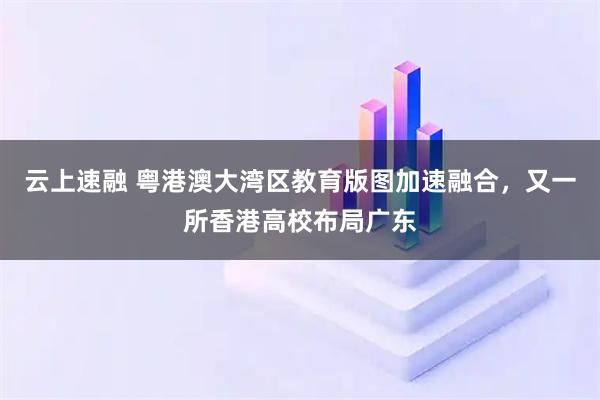 云上速融 粤港澳大湾区教育版图加速融合，又一所香港高校布局广东