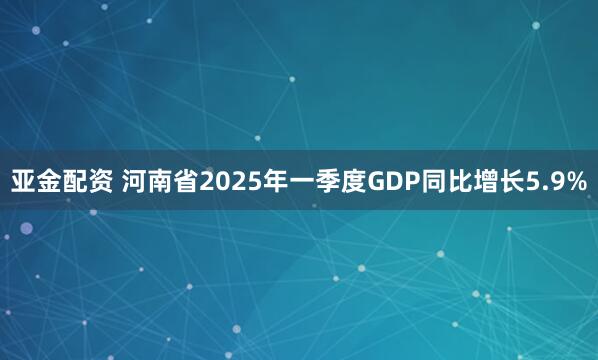 亚金配资 河南省2025年一季度GDP同比增长5.9%