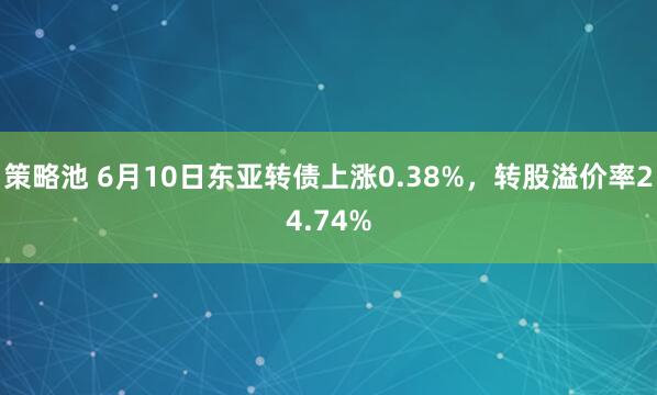 策略池 6月10日东亚转债上涨0.38%，转股溢价率24.74%