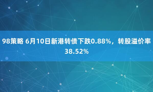98策略 6月10日新港转债下跌0.88%,转股溢价率38.52%