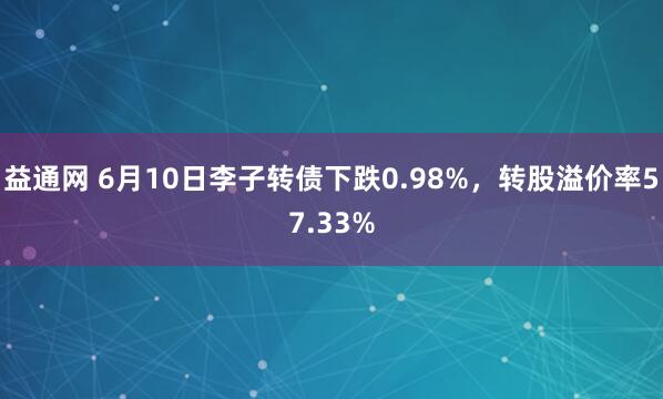 益通网 6月10日李子转债下跌0.98%,转股溢价率57.33%