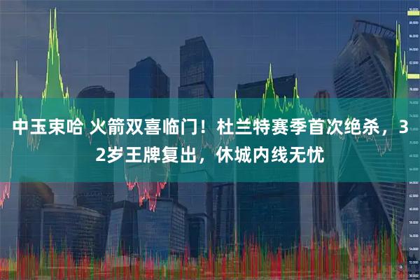 中玉束哈 火箭双喜临门！杜兰特赛季首次绝杀，32岁王牌复出，休城内线无忧