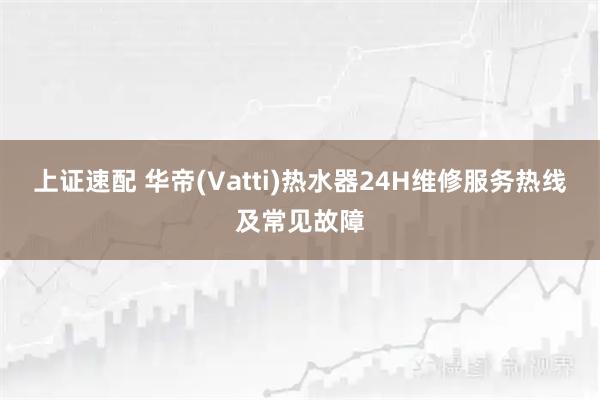 上证速配 华帝(Vatti)热水器24H维修服务热线及常见故障
