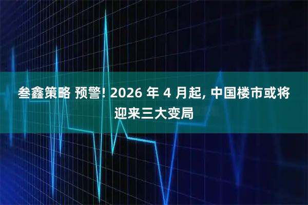 叁鑫策略 预警! 2026 年 4 月起, 中国楼市或将迎来三大变局