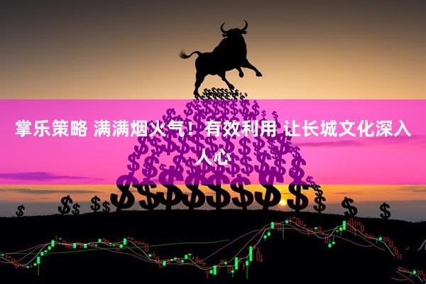 掌乐策略 满满烟火气！有效利用 让长城文化深入人心