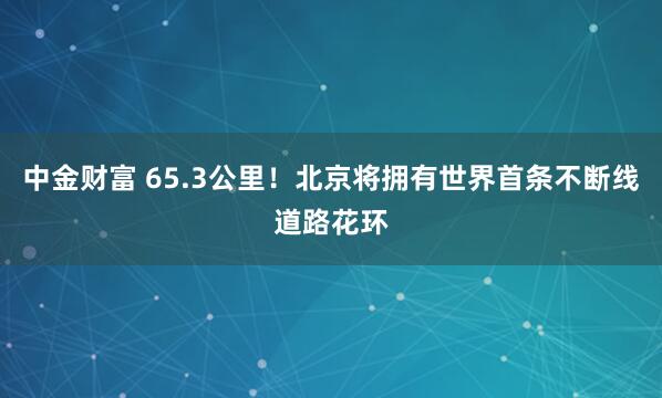 中金财富 65.3公里！北京将拥有世界首条不断线道路花环