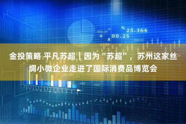 金投策略 平凡苏超︱因为“苏超”，苏州这家丝绸小微企业走进了国际消费品博览会