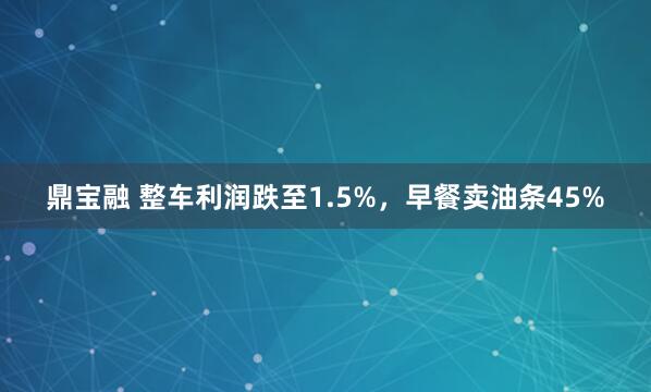 鼎宝融 整车利润跌至1.5%,早餐卖油条45%
