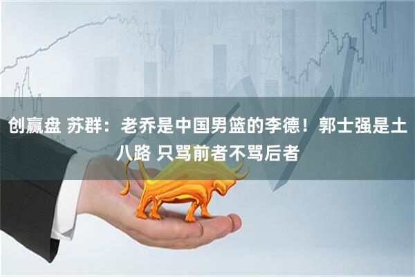 创赢盘 苏群:老乔是中国男篮的李德!郭士强是土八路 只骂前者不骂后者