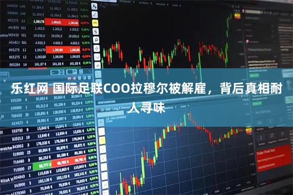 乐红网 国际足联COO拉穆尔被解雇，背后真相耐人寻味