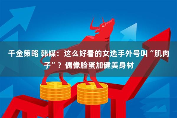 千金策略 韩媒：这么好看的女选手外号叫“肌肉子”？偶像脸蛋加健美身材
